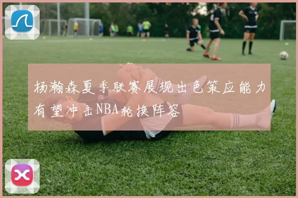 杨瀚森夏季联赛展现出色策应能力有望冲击NBA轮换阵容