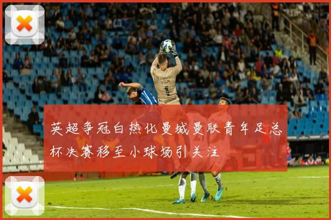 英超争冠白热化曼城曼联青年足总杯决赛移至小球场引关注