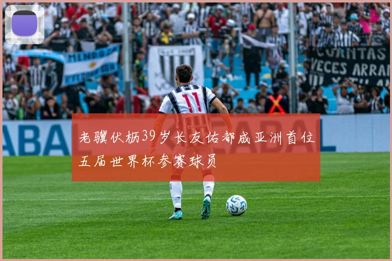 老骥伏枥39岁长友佑都成亚洲首位五届世界杯参赛球员