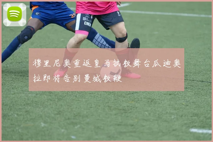 穆里尼奥重返皇马执教舞台瓜迪奥拉即将告别曼城教鞭
