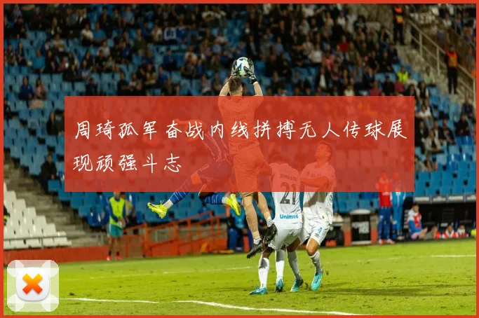 周琦孤军奋战内线拼搏无人传球展现顽强斗志