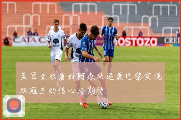 莱因克尔看好阿森纳逆袭巴黎实现双冠王的信心与期待