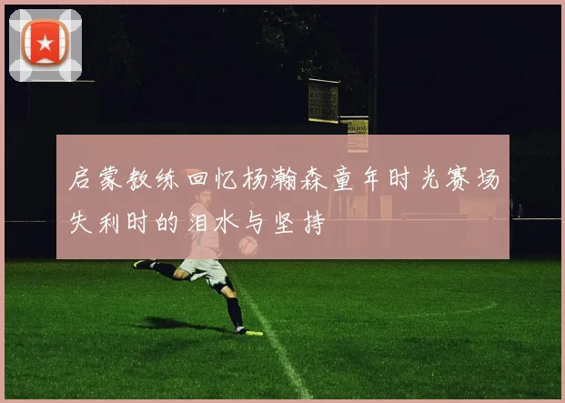 启蒙教练回忆杨瀚森童年时光赛场失利时的泪水与坚持