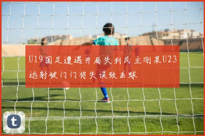 U19国足遭遇开局失利民主刚果U23远射破门门将失误致丢球