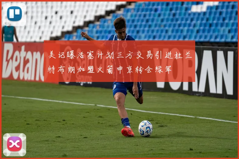 美记曝活塞计划三方交易引进杜兰特布朗加盟火箭申京转会绿军